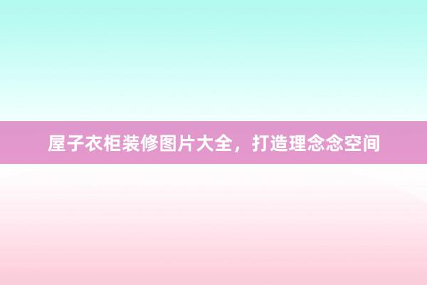 屋子衣柜装修图片大全，打造理念念空间